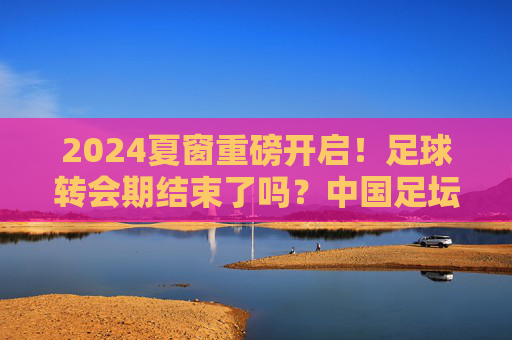 2024夏窗重磅开启!足球转会期结束了吗?中国足坛今夏还有最后机会