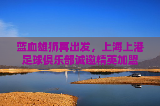 蓝血雄狮再出发,上海上港足球俱乐部诚邀精英加盟