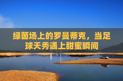 绿茵场上的罗曼蒂克,当足球天秀遇上甜蜜瞬间