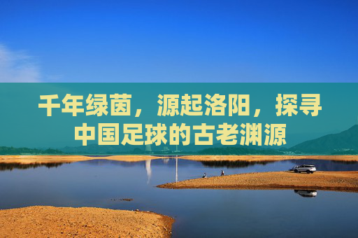 千年绿茵,源起洛阳,探寻中国足球的古老渊源