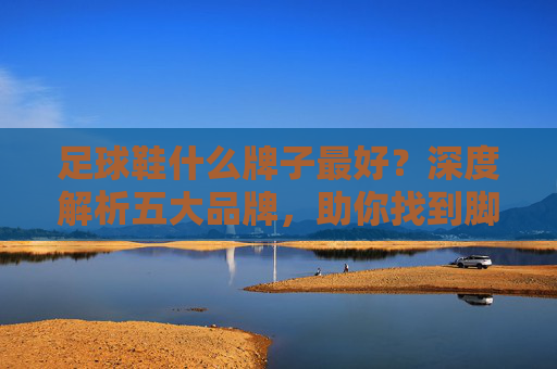 足球鞋什么牌子最好?深度解析五大品牌,助你找到脚下的黄金战靴