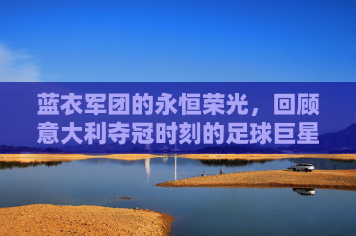 蓝衣军团的永恒荣光,回顾意大利夺冠时刻的足球巨星