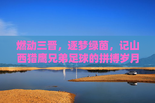 燃动三晋,逐梦绿茵,记山西猎鹰兄弟足球的拼搏岁月