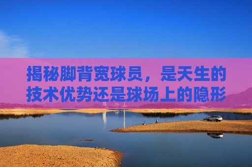 揭秘脚背宽球员，是天生的技术优势还是球场上的隐形杀手？