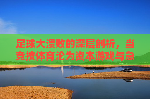 足球大溃败的深层剖析,当竞技体育沦为资本游戏与急功近利的牺牲品