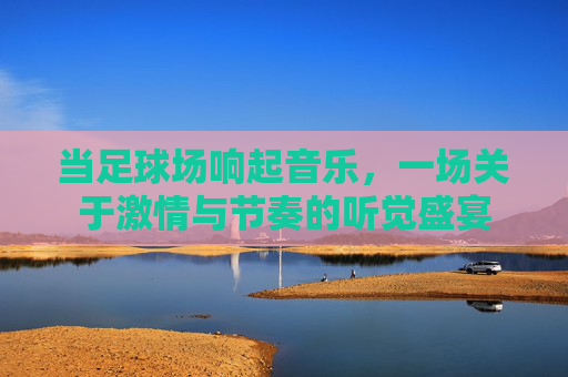 当足球场响起音乐,一场关于激情与节奏的听觉盛宴