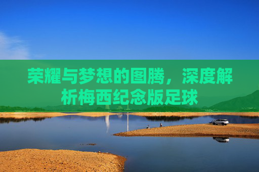 荣耀与梦想的图腾,深度解析梅西纪念版足球