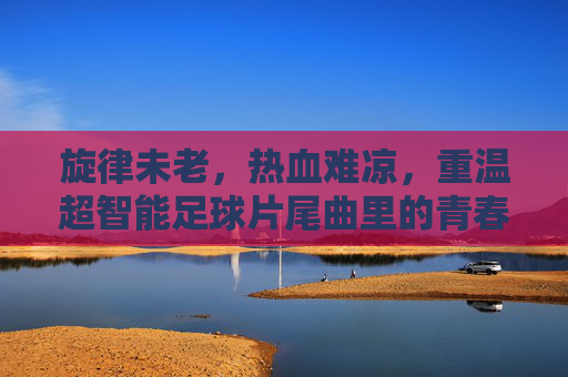 旋律未老,热血难凉,重温超智能足球片尾曲里的青春记忆