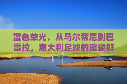 蓝色荣光,从马尔蒂尼到巴雷拉,意大利足球的璀璨群星