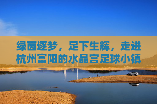 绿茵逐梦,足下生辉,走进杭州富阳的水晶宫足球小镇