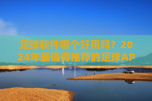 足球软件哪个好用吗?2024年最值得推荐的足球APP大盘点