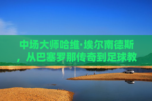 中场大师哈维·埃尔南德斯,从巴塞罗那传奇到足球教父的个人档案