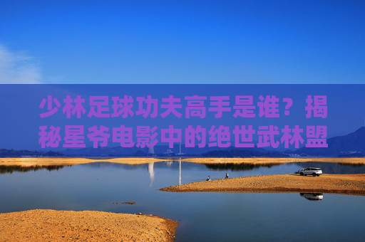 少林足球功夫高手是谁?揭秘星爷电影中的绝世武林盟主