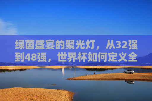 绿茵盛宴的聚光灯,从32强到48强,世界杯如何定义全球参与度