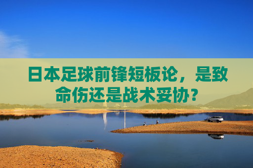 日本足球前锋短板论,是致命伤还是战术妥协?