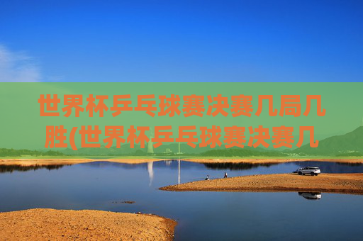 世界杯乒乓球赛决赛几局几胜(世界杯乒乓球赛决赛几局几胜啊)