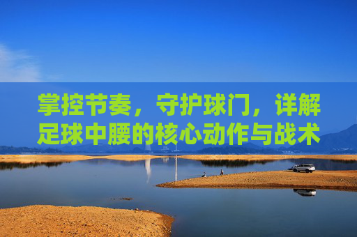 掌控节奏,守护球门,详解足球中腰的核心动作与战术职能