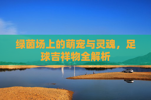 绿茵场上的萌宠与灵魂,足球吉祥物全解析