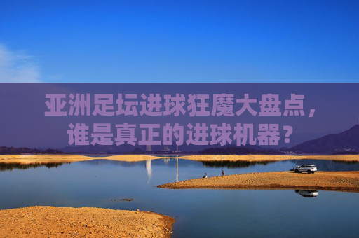 亚洲足坛进球狂魔大盘点,谁是真正的进球机器?