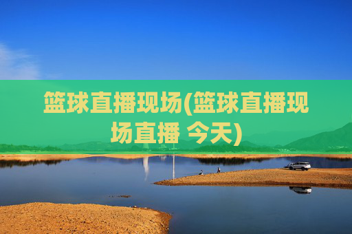 篮球直播现场(篮球直播现场直播 今天)