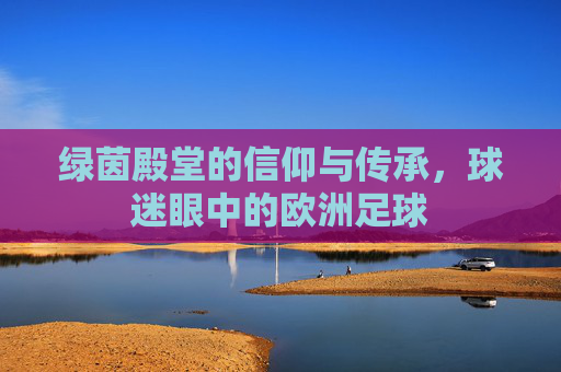 绿茵殿堂的信仰与传承,球迷眼中的欧洲足球