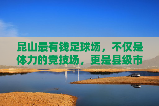 昆山最有钱足球场,不仅是体力的竞技场,更是县级市的绿金名片