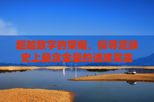 超越数字的荣耀，探寻足球史上最含金量的进球奖金