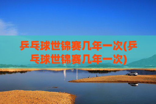 乒乓球世锦赛几年一次(乒乓球世锦赛几年一次)