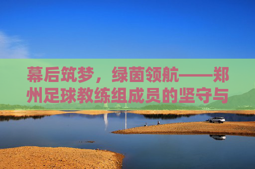 幕后筑梦,绿茵领航——郑州足球教练组成员的坚守与传承