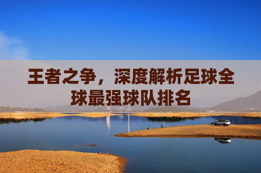 王者之争,深度解析足球全球最强球队排名