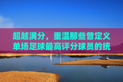 超越满分,重温那些曾定义单场足球最高评分球员的统治力之夜