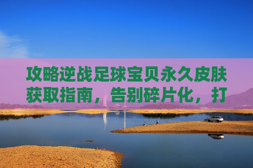 攻略逆战足球宝贝永久皮肤获取指南,告别碎片化,打造专属战场女神!
