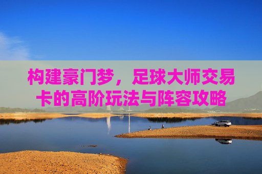 构建豪门梦,足球大师交易卡的高阶玩法与阵容攻略