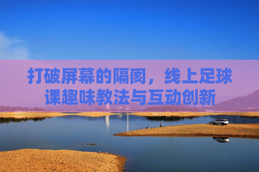打破屏幕的隔阂,线上足球课趣味教法与互动创新