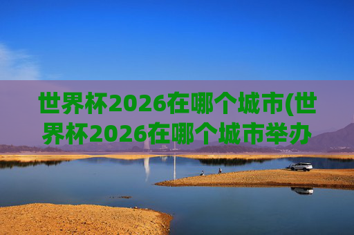 世界杯2026在哪个城市(世界杯2026在哪个城市举办)