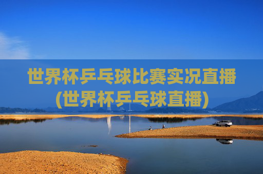 世界杯乒乓球比赛实况直播(世界杯乒乓球直播)