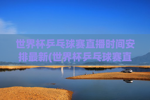 世界杯乒乓球赛直播时间安排最新(世界杯乒乓球赛直播时间安排最新消息)