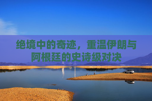 绝境中的奇迹,重温伊朗与阿根廷的史诗级对决