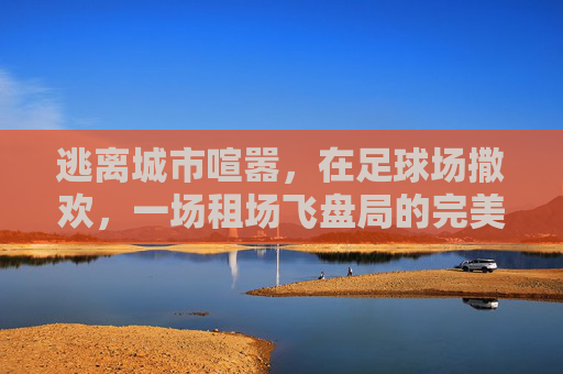 逃离城市喧嚣,在足球场撒欢,一场租场飞盘局的完美打开方式