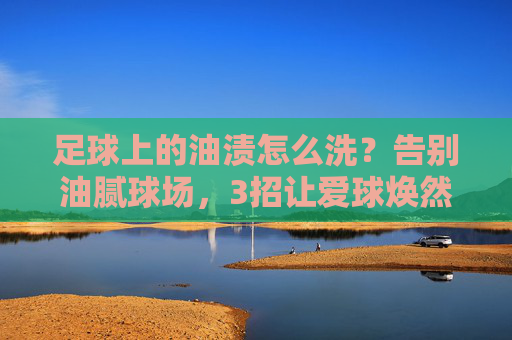 足球上的油渍怎么洗?告别油腻球场,3招让爱球焕然一新