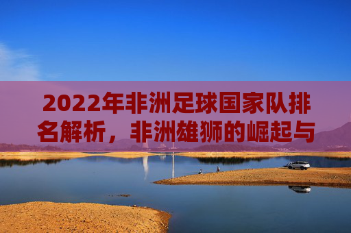 2022年非洲足球国家队排名解析,非洲雄狮的崛起与格局重塑