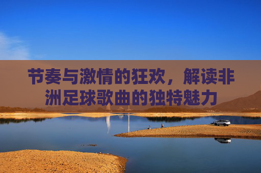 节奏与激情的狂欢，解读非洲足球歌曲的独特魅力