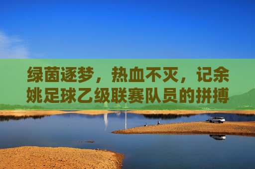 绿茵逐梦,热血不灭,记余姚足球乙级联赛队员的拼搏瞬间