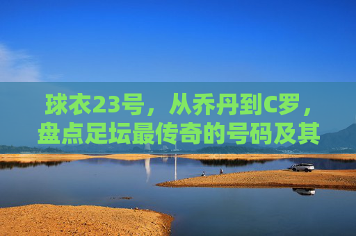 球衣23号,从乔丹到C罗,盘点足坛最传奇的号码及其背后的球员数量之谜