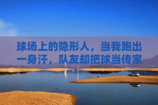 球场上的隐形人,当我跑出一身汗,队友却把球当传家宝