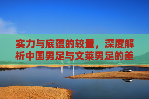 实力与底蕴的较量,深度解析中国男足与文莱男足的差距