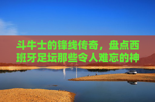 斗牛士的锋线传奇,盘点西班牙足坛那些令人难忘的神锋