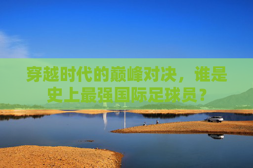 穿越时代的巅峰对决,谁是史上最强国际足球员?