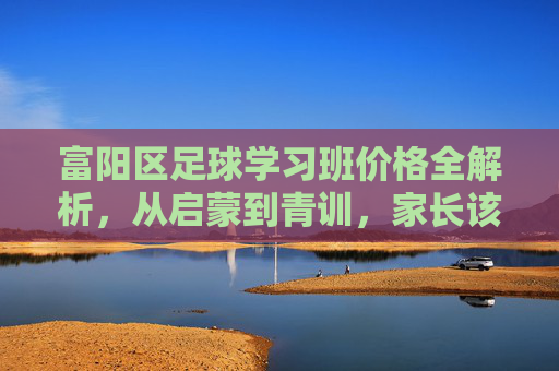 富阳区足球学习班价格全解析,从启蒙到青训,家长该如何避坑?