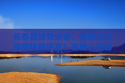 长春踢球党必看,去哪买足球球袜最便宜?本地人揭秘省钱攻略